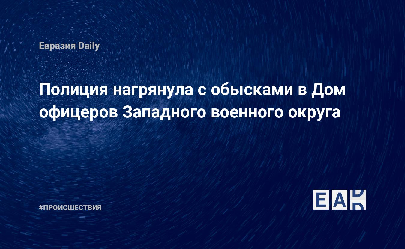 Полиция нагрянула с обысками в Дом офицеров Западного военного округа —  EADaily, 28 февраля 2019 — Происшествия, Новости России