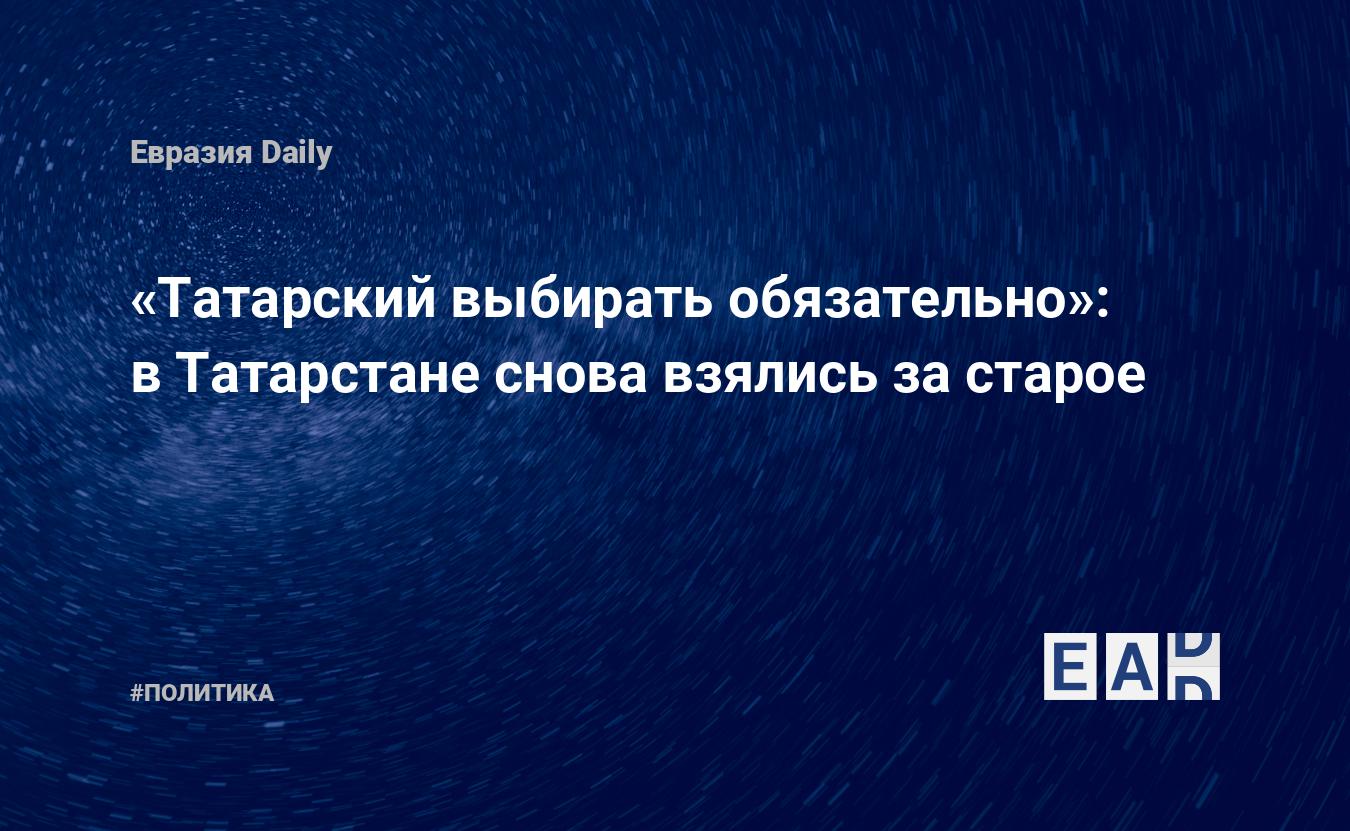 Татарский выбирать обязательно»: в Татарстане снова взялись за старое —  EADaily, 9 сентября 2019 — Новости политики, Новости России