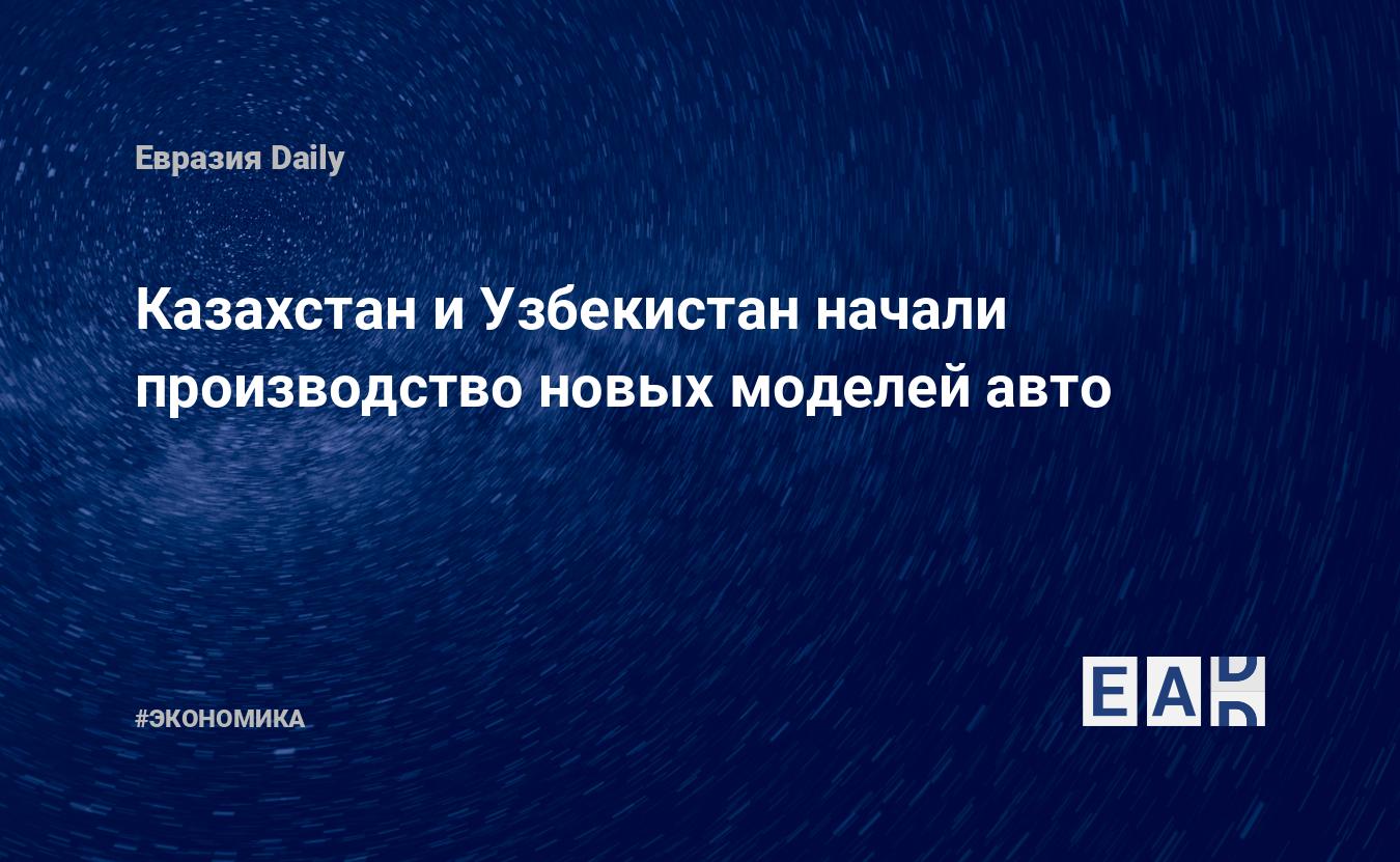 Казахстан и Узбекистан начали производство новых моделей авто — EADaily, 29  марта 2020 — Новости экономики, Новости Азии