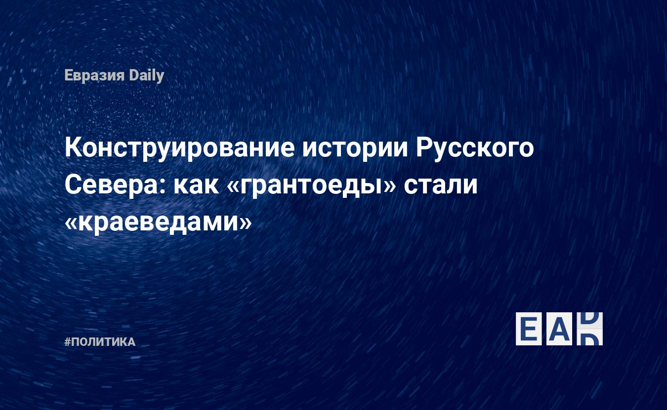 Конструирование истории Русского Севера: как «грантоеды» стали «краеведами»  — EADaily, 27 октября 2020 — Новости политики, Новости России