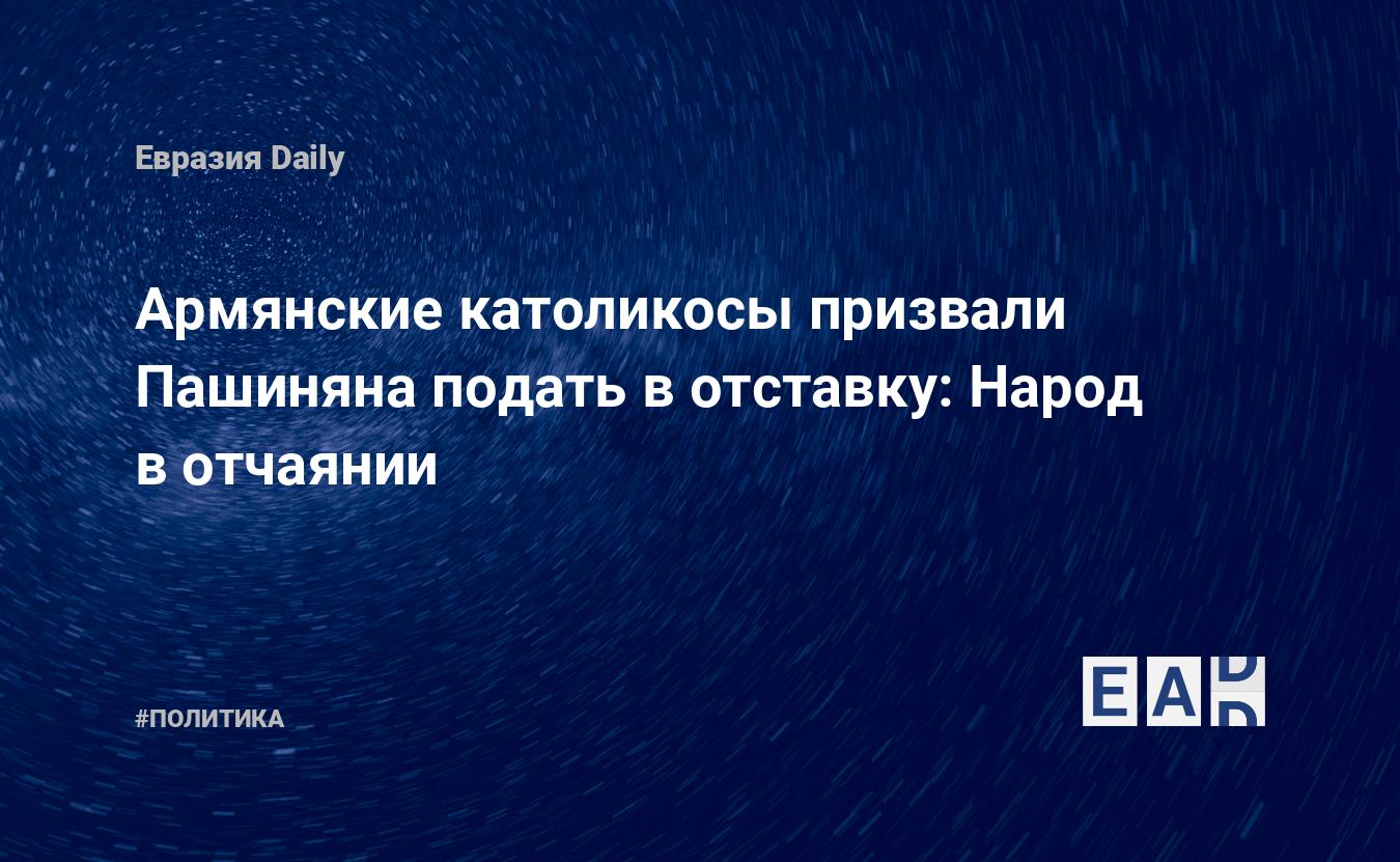 Армянские католикосы призвали Пашиняна подать в отставку: Народ в отчаянии  — EADaily, 8 декабря 2020 — Новости политики, Новости Кавказа