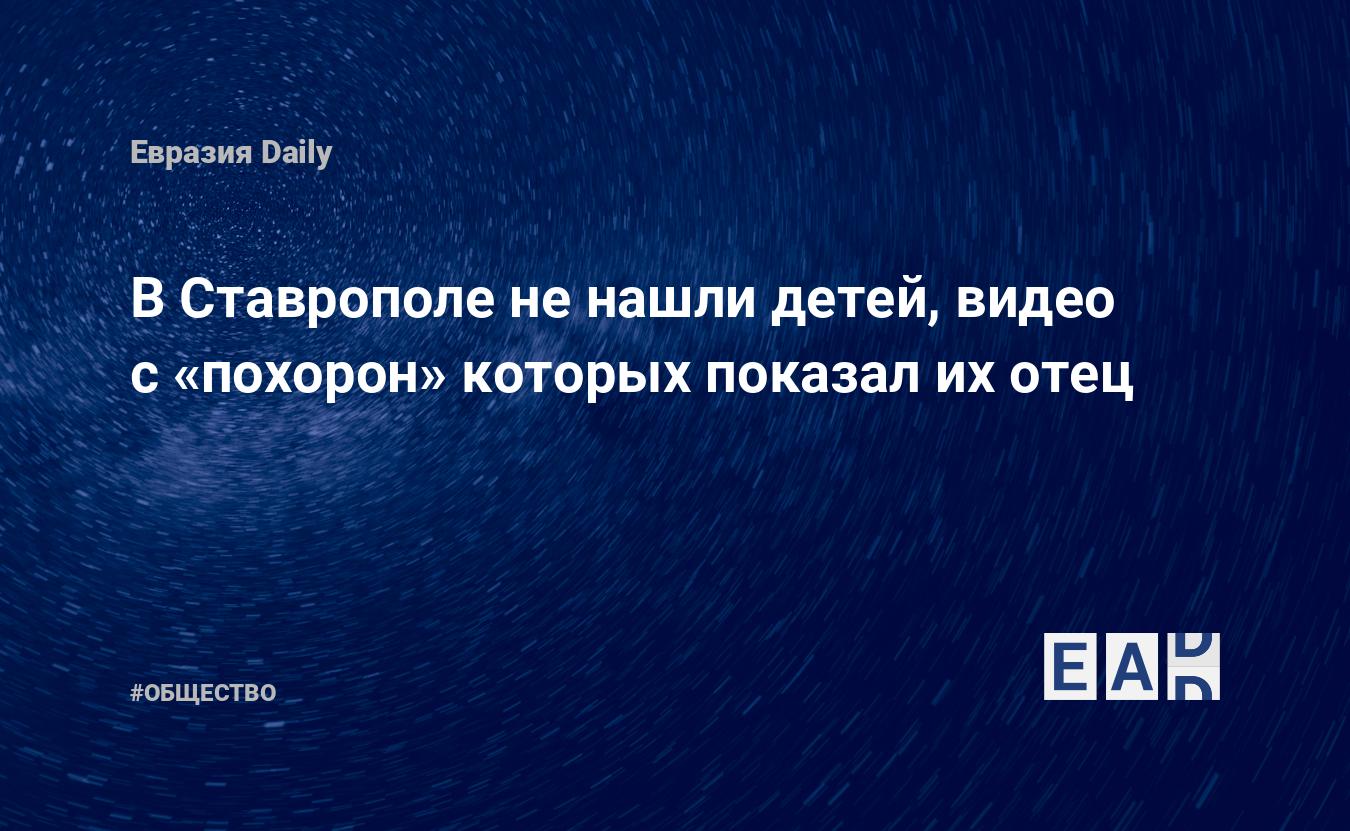 В Ставрополе не нашли детей, видео с «похорон» которых показал их отец —  EADaily, 10 февраля 2021 — Общество. Новости, Новости Кавказа