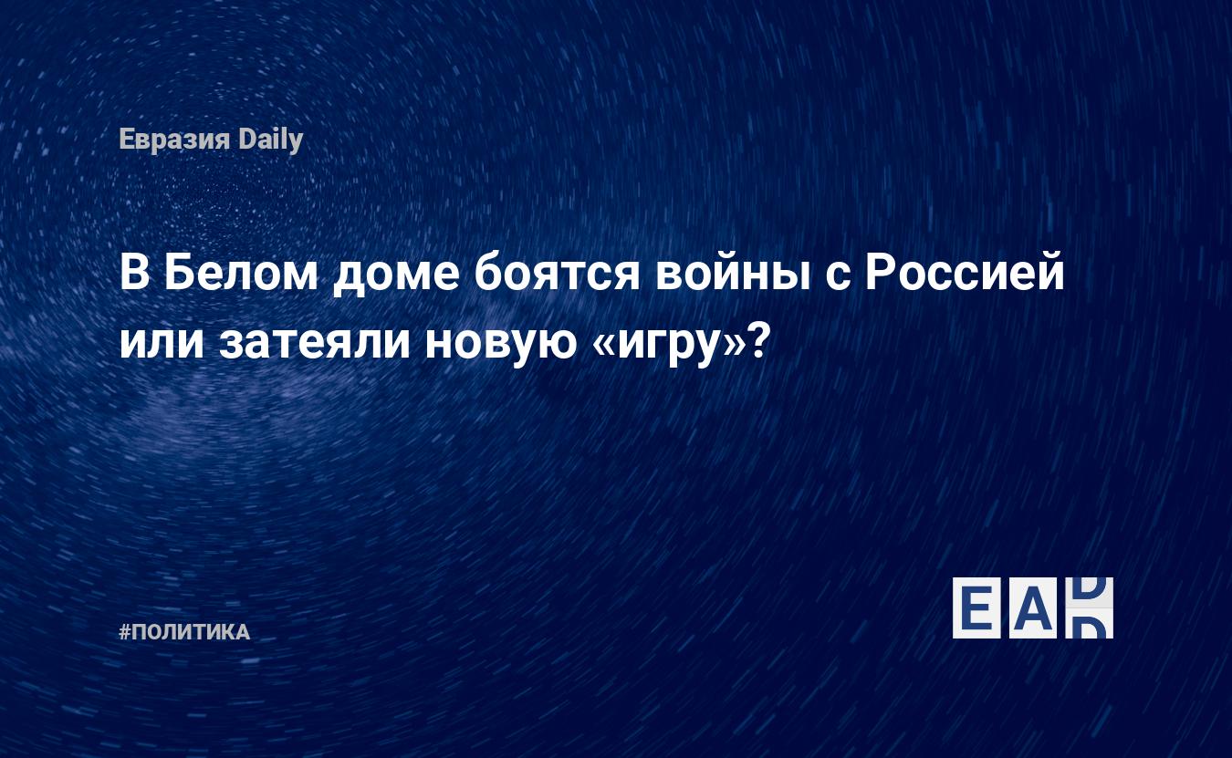 В Белом доме боятся войны с Россией или затеяли новую «игру»? — EADaily, 14  апреля 2021 — Новости политики, Новости России