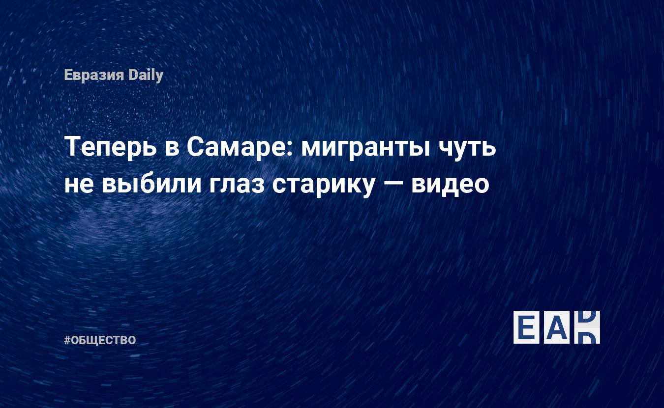 Теперь в Самаре: мигранты чуть не выбили глаз старику — видео - ЕADaily —  Россия. Самара. Новости России. Ситуация в Самаре видео. Поведение  мигрантов в России новости Россия новости. Россия последние новости.