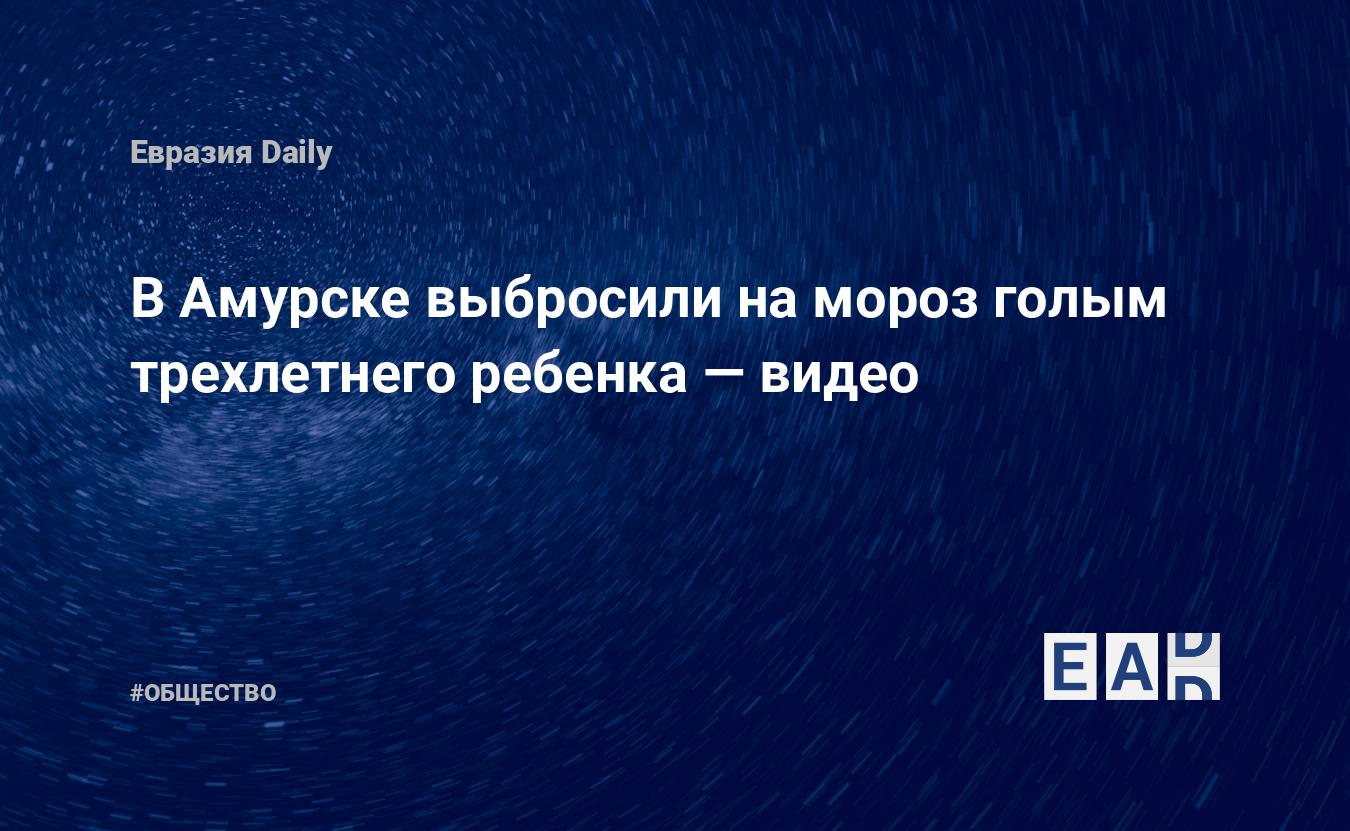 В Амурске выбросили на мороз голым трехлетнего ребенка — EADaily — Новости.  Новости сегодня. Новости дня. Новости мира. Новости 27.12.2021.  Криминальные новости. Новости Криминала.