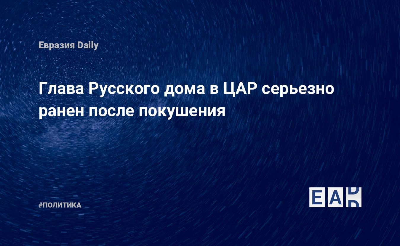 Глава Русского дома в ЦАР серьезно ранен после покушения — EADaily —  Россия. Новости России. Россия новости. Новости РФ. Новости России сегодня.  Свежие новости России. Последние новости России. Новости. Новости России 16  декабря