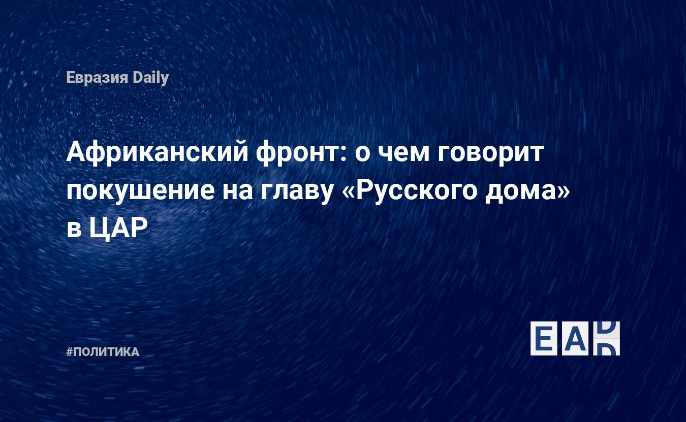 Африканский фронт: о чем говорит покушение на главу «Русского дома» в ЦАР —  EADaily — Новости России. Новости Европы. Европа новости. Россия новости.  Россия. Европа. Евросоюз. Новости. Новости сегодня. Новости мира. Новости