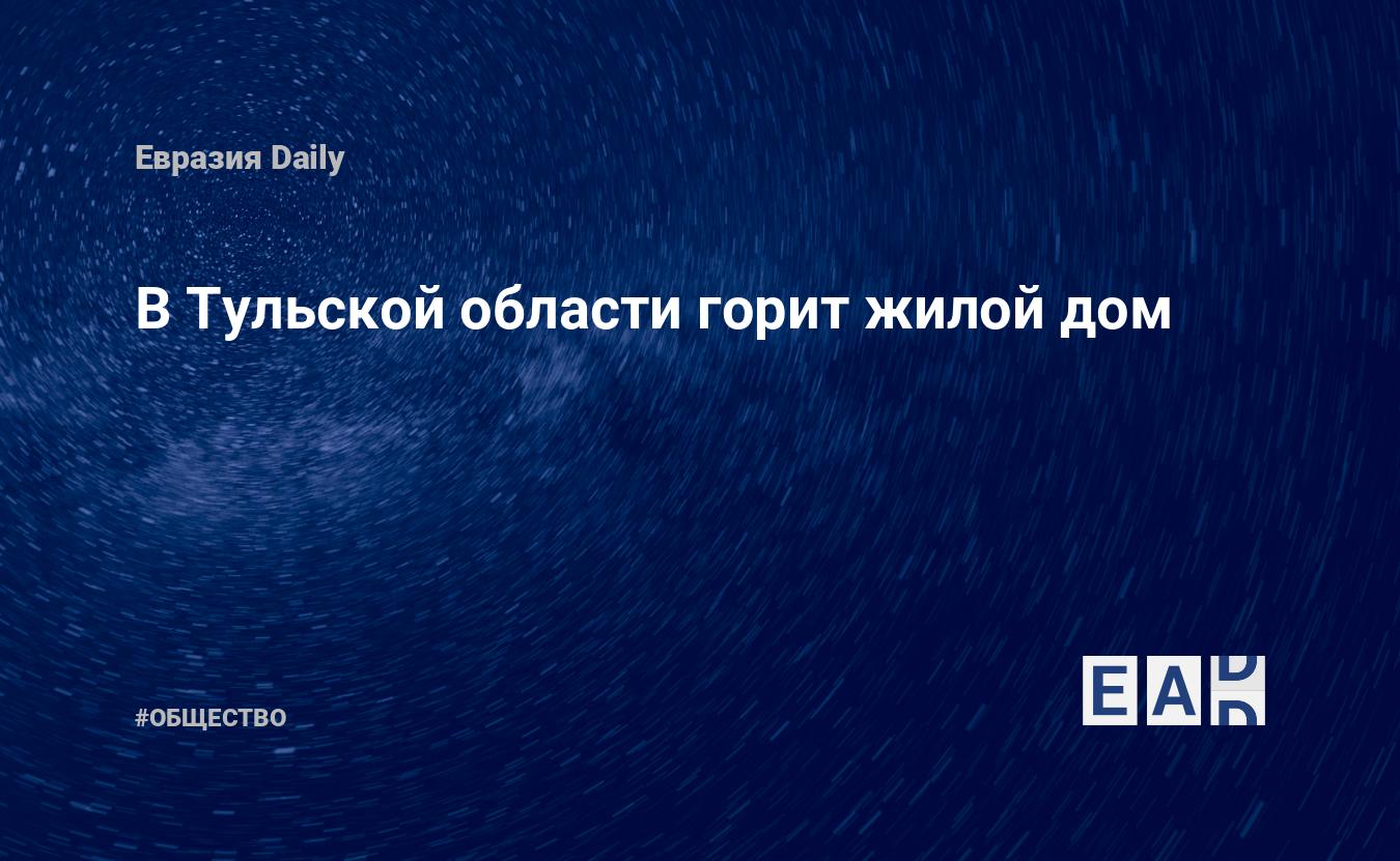 В Тульской области горит жилой дом. Новости России. Тульской области  новости. Новости. Новости сегодня — EADaily