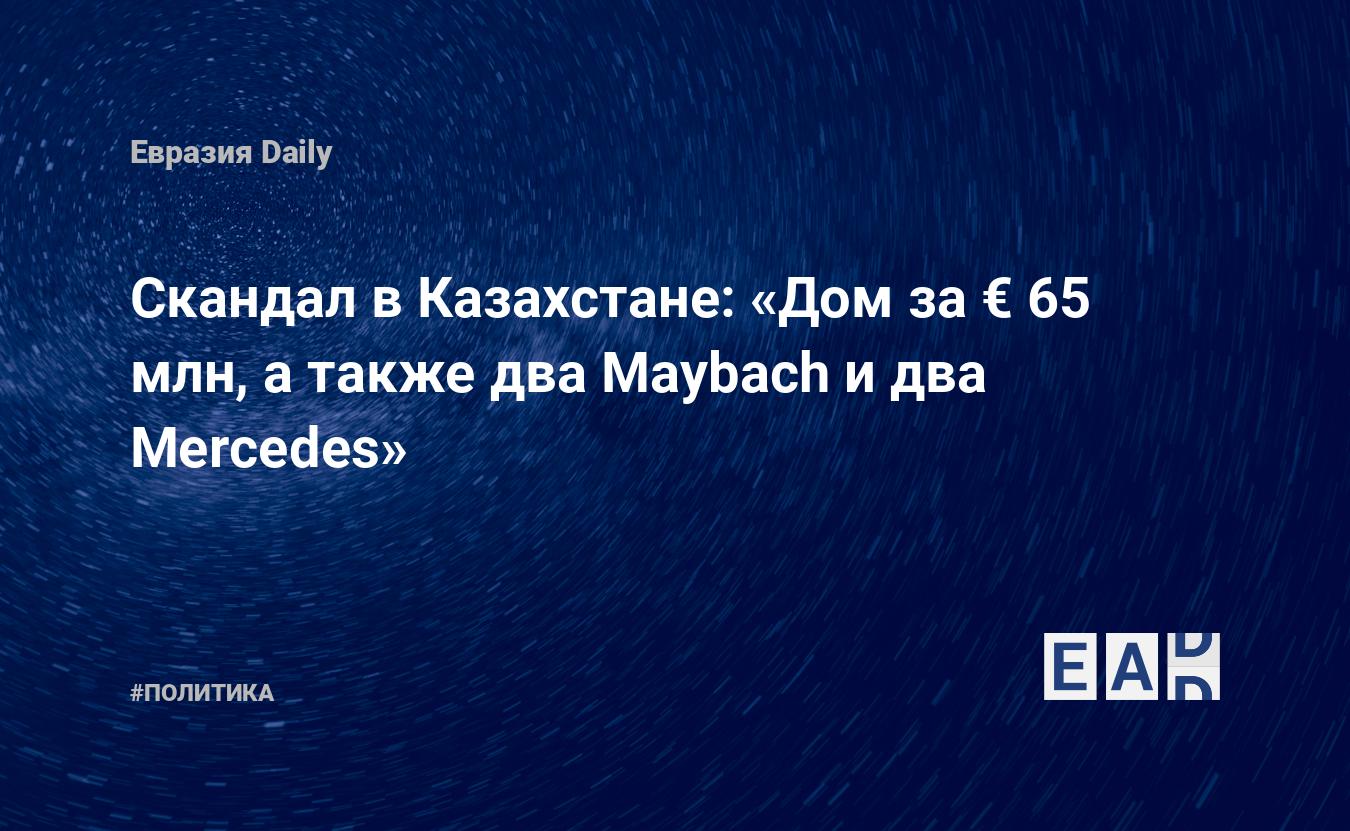 Скандал в Казахстане: «Дом за € 65 млн, а также два Maybach и два Mercedes»  — EADaily, 15 ноября 2017 — Новости политики, Новости Европы